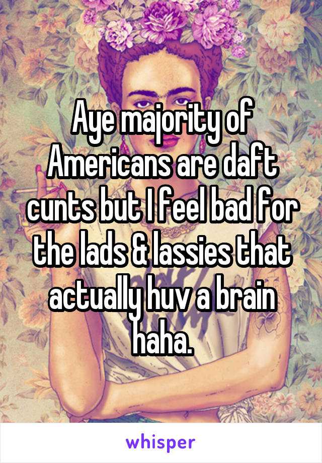 Aye majority of Americans are daft cunts but I feel bad for the lads & lassies that actually huv a brain haha.