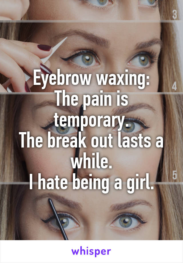 Eyebrow waxing:
The pain is temporary.
The break out lasts a while.
I hate being a girl.