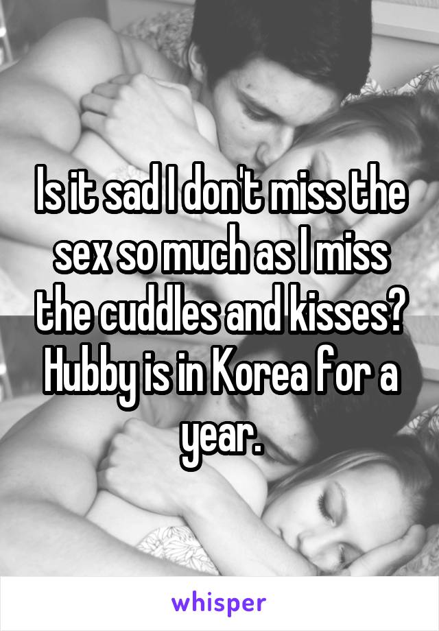 Is it sad I don't miss the sex so much as I miss the cuddles and kisses? Hubby is in Korea for a year.