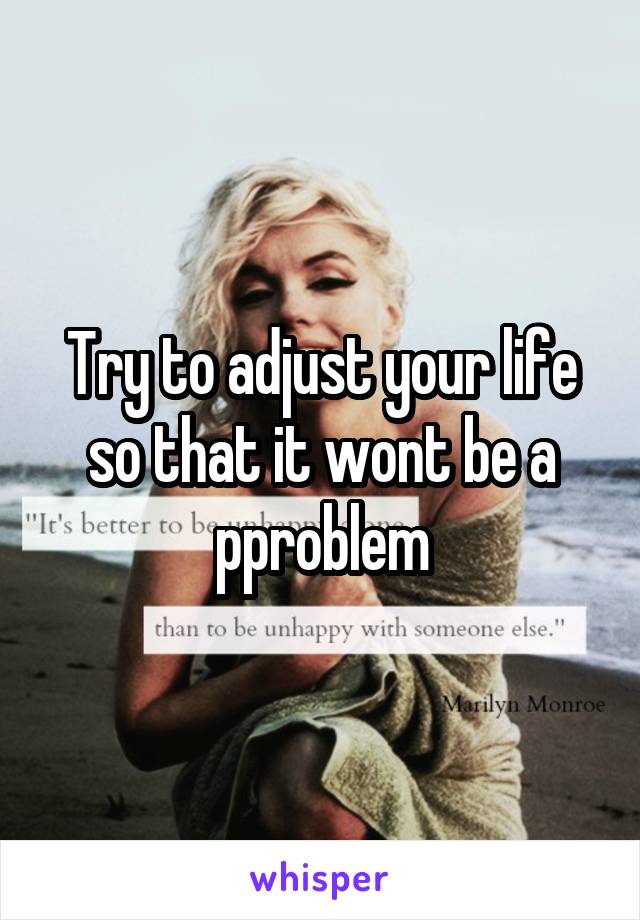 Try to adjust your life so that it wont be a pproblem