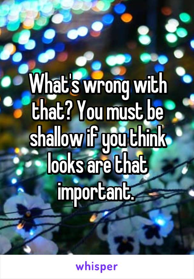 What's wrong with that? You must be shallow if you think looks are that important. 