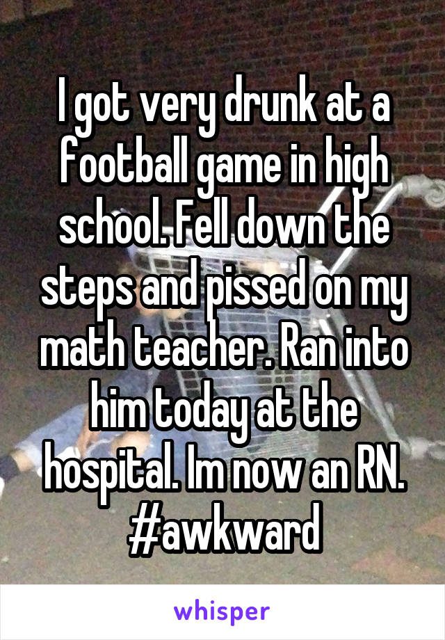 I got very drunk at a football game in high school. Fell down the steps and pissed on my math teacher. Ran into him today at the hospital. Im now an RN. #awkward
