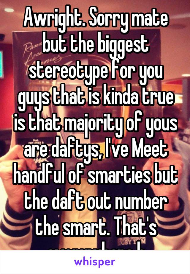 Awright. Sorry mate but the biggest stereotype for you guys that is kinda true is that majority of yous are daftys, I've Meet handful of smarties but the daft out number the smart. That's everywhere h