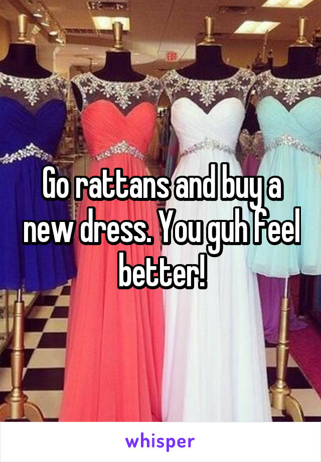 Go rattans and buy a new dress. You guh feel better!