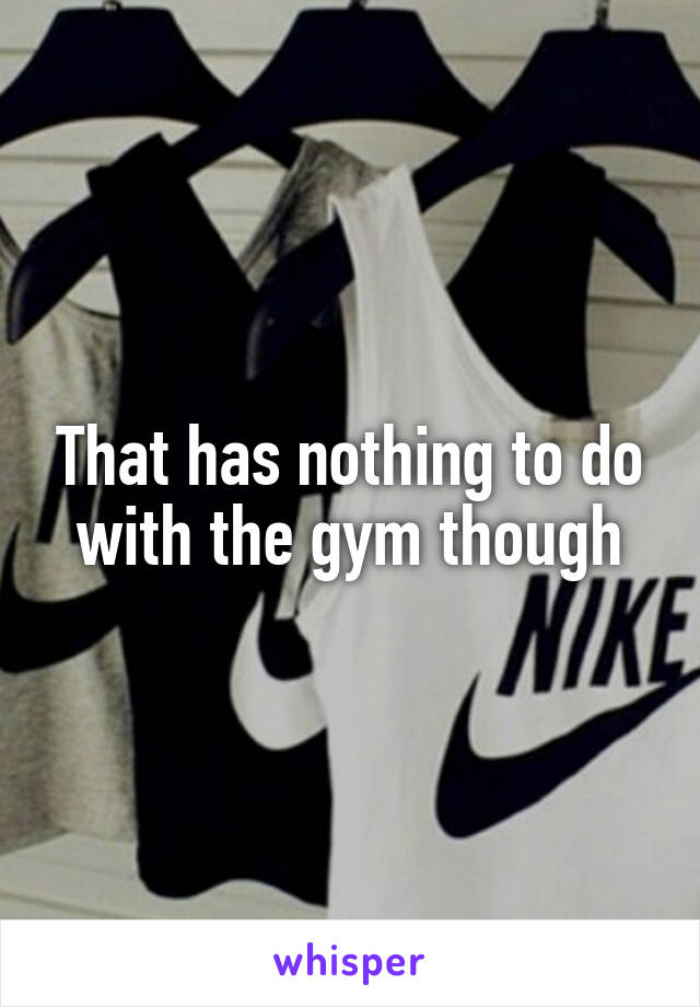 That has nothing to do with the gym though