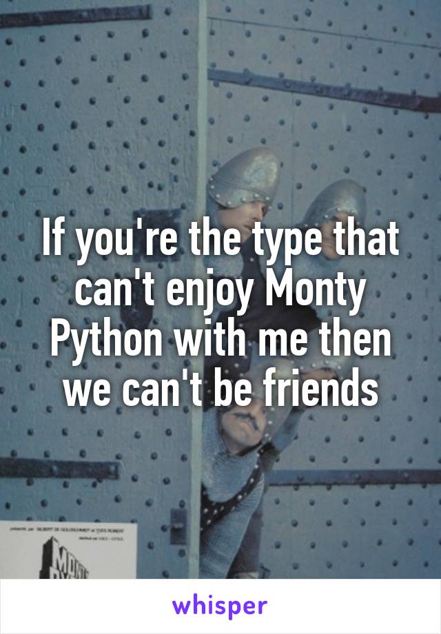 If you're the type that can't enjoy Monty Python with me then we can't be friends