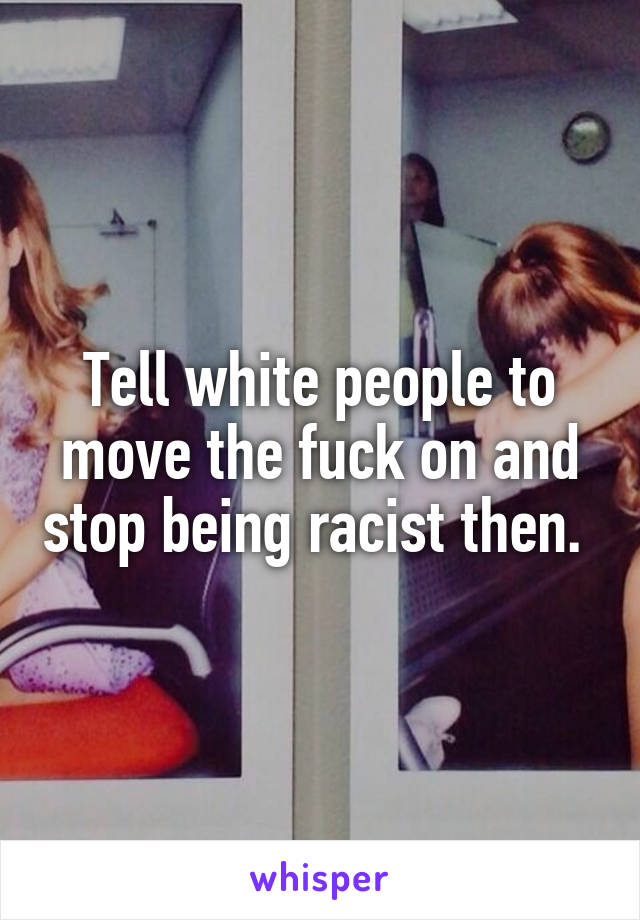 Tell white people to move the fuck on and stop being racist then. 
