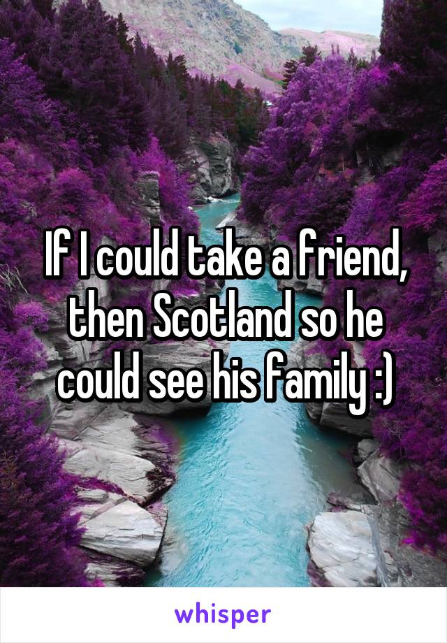 If I could take a friend, then Scotland so he could see his family :)
