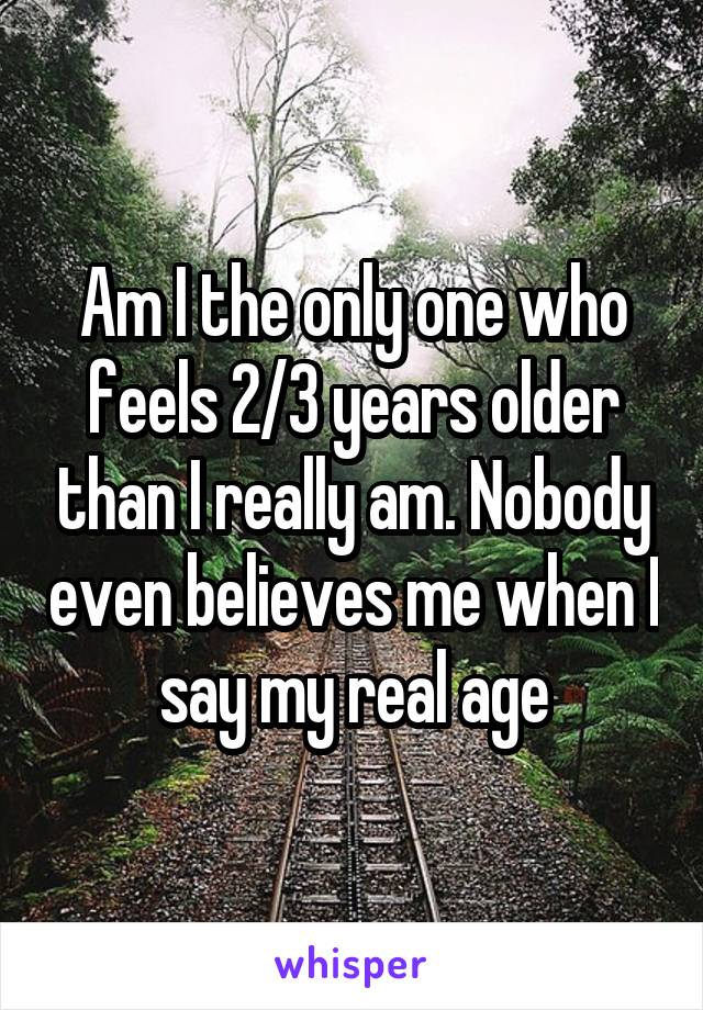 Am I the only one who feels 2/3 years older than I really am. Nobody even believes me when I say my real age