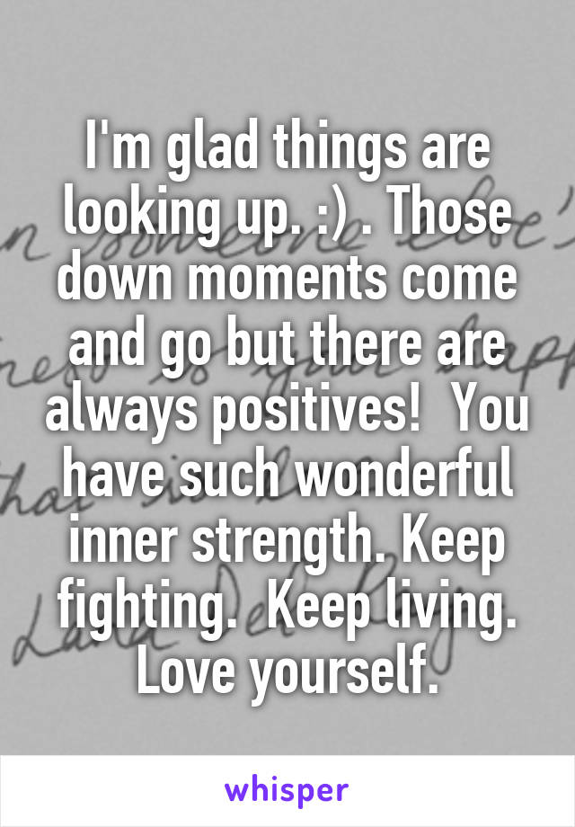 I'm glad things are looking up. :) . Those down moments come and go but there are always positives!  You have such wonderful inner strength. Keep fighting.  Keep living. Love yourself.