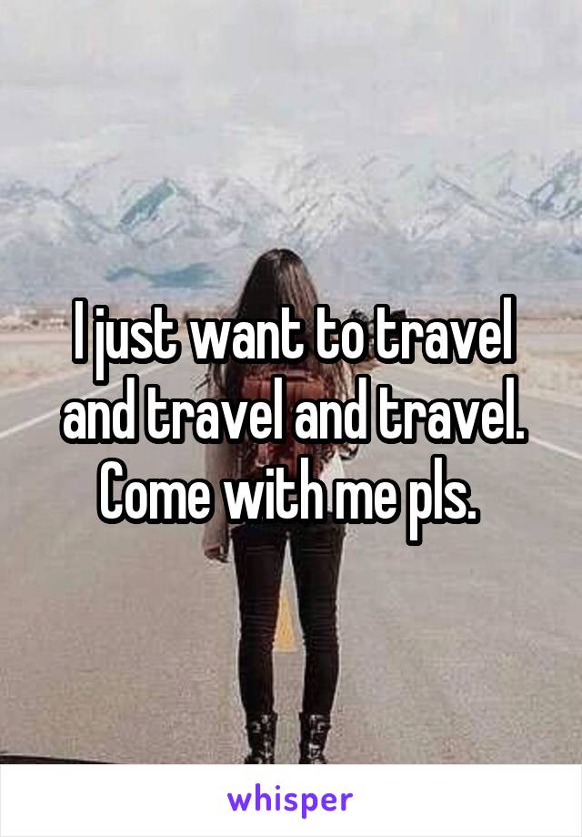 I just want to travel and travel and travel. Come with me pls. 