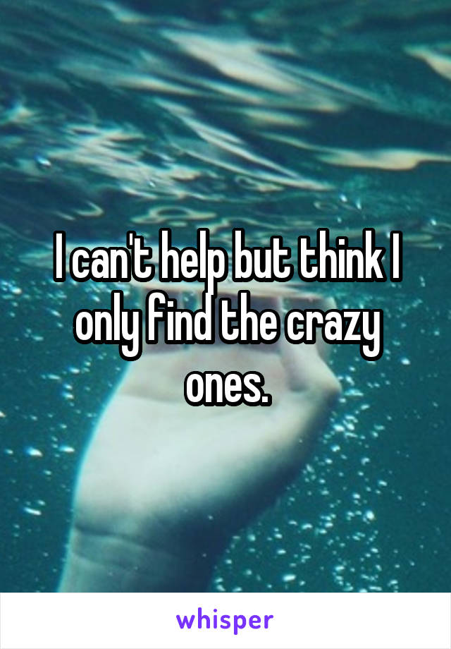 I can't help but think I only find the crazy ones.