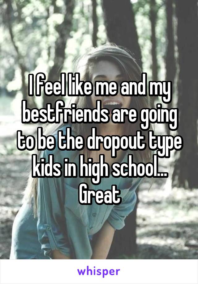 I feel like me and my bestfriends are going to be the dropout type kids in high school... Great