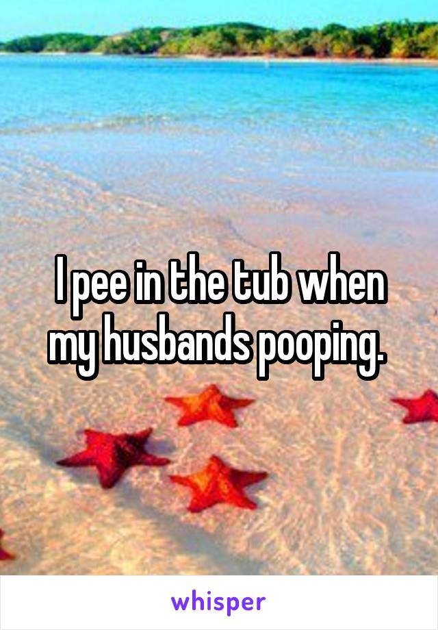 I pee in the tub when my husbands pooping. 