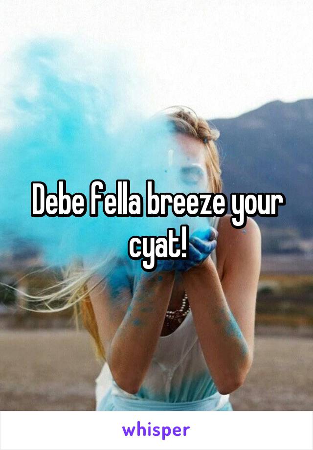 Debe fella breeze your cyat!