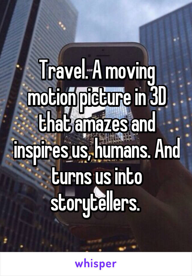 Travel. A moving motion picture in 3D that amazes and inspires us, humans. And turns us into storytellers. 
