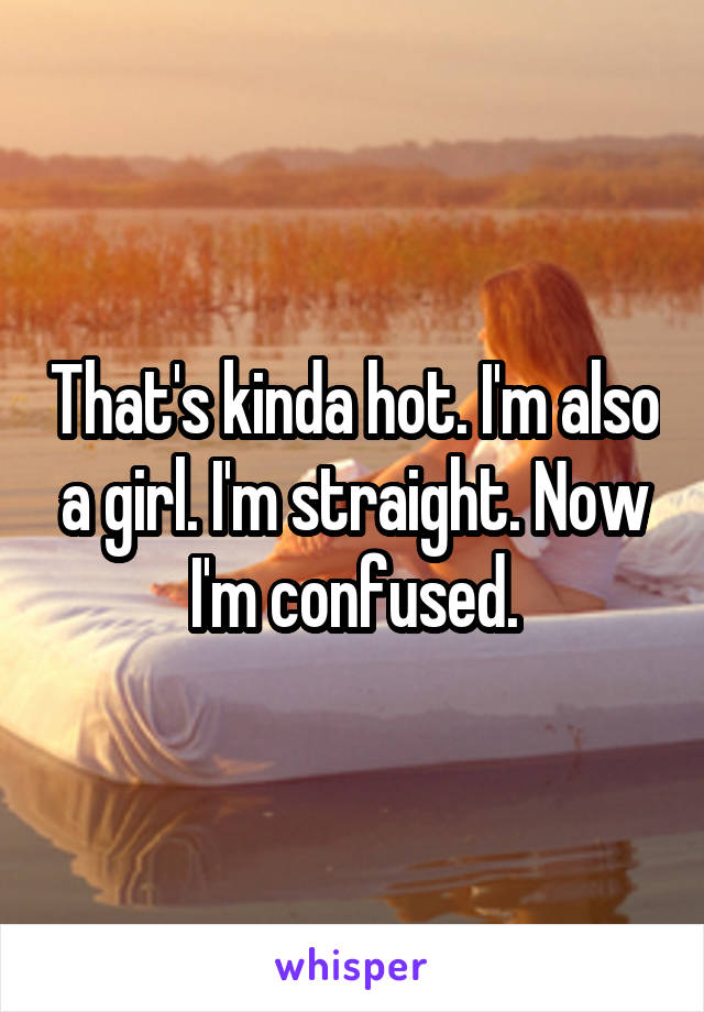 That's kinda hot. I'm also a girl. I'm straight. Now I'm confused.