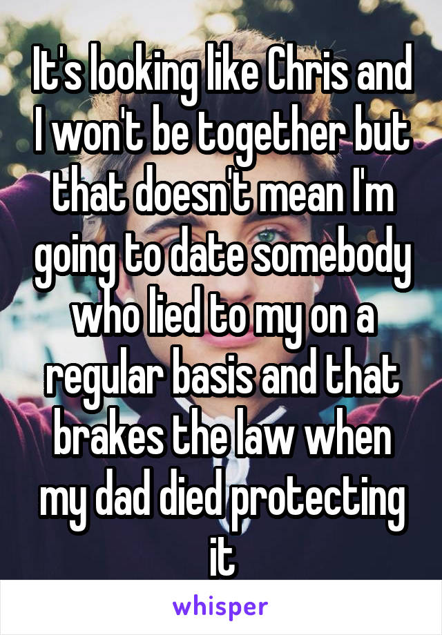 It's looking like Chris and I won't be together but that doesn't mean I'm going to date somebody who lied to my on a regular basis and that brakes the law when my dad died protecting it