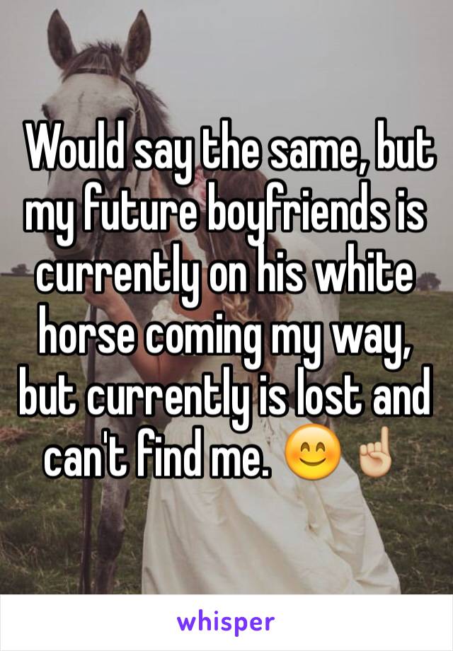  Would say the same, but my future boyfriends is currently on his white horse coming my way, but currently is lost and can't find me. 😊☝🏼️