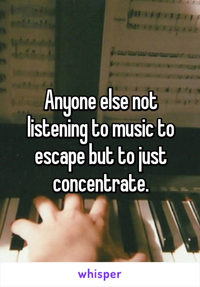 Anyone else not listening to music to escape but to just concentrate.