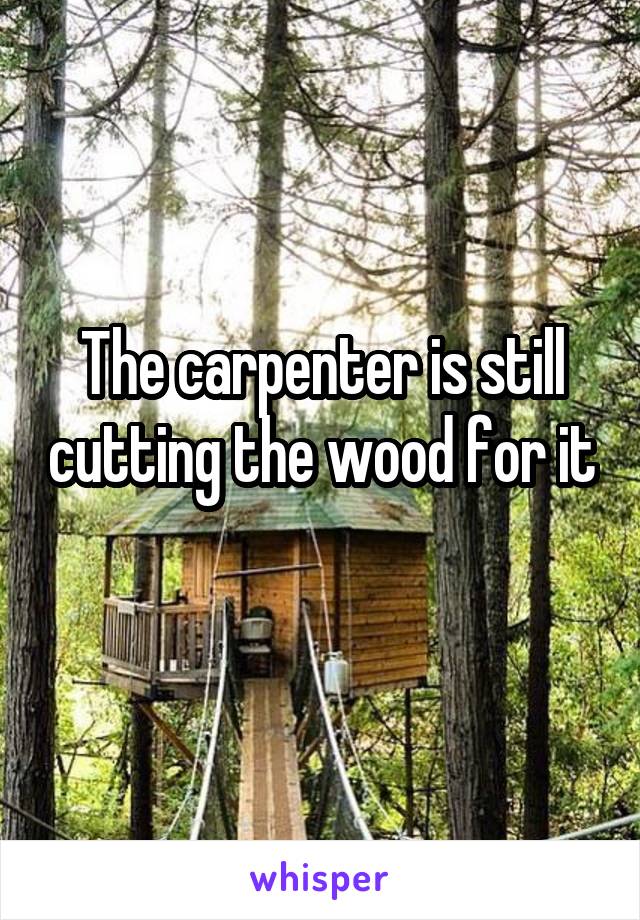 The carpenter is still cutting the wood for it 