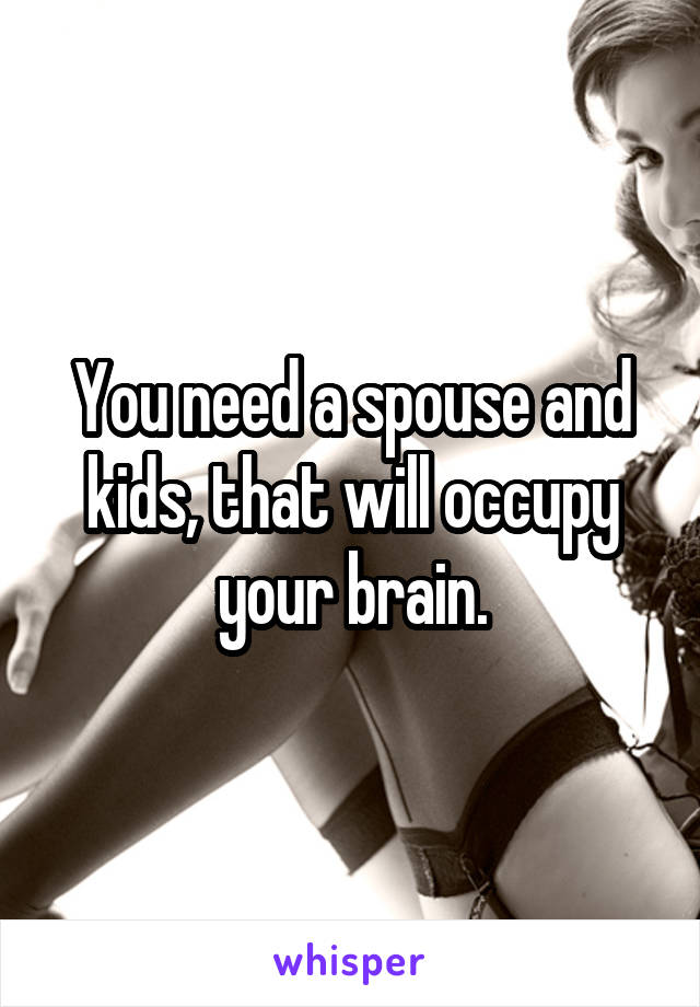 You need a spouse and kids, that will occupy your brain.