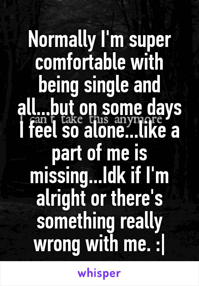 Normally I'm super comfortable with being single and all...but on some days I feel so alone...like a part of me is missing...Idk if I'm alright or there's something really wrong with me. :|