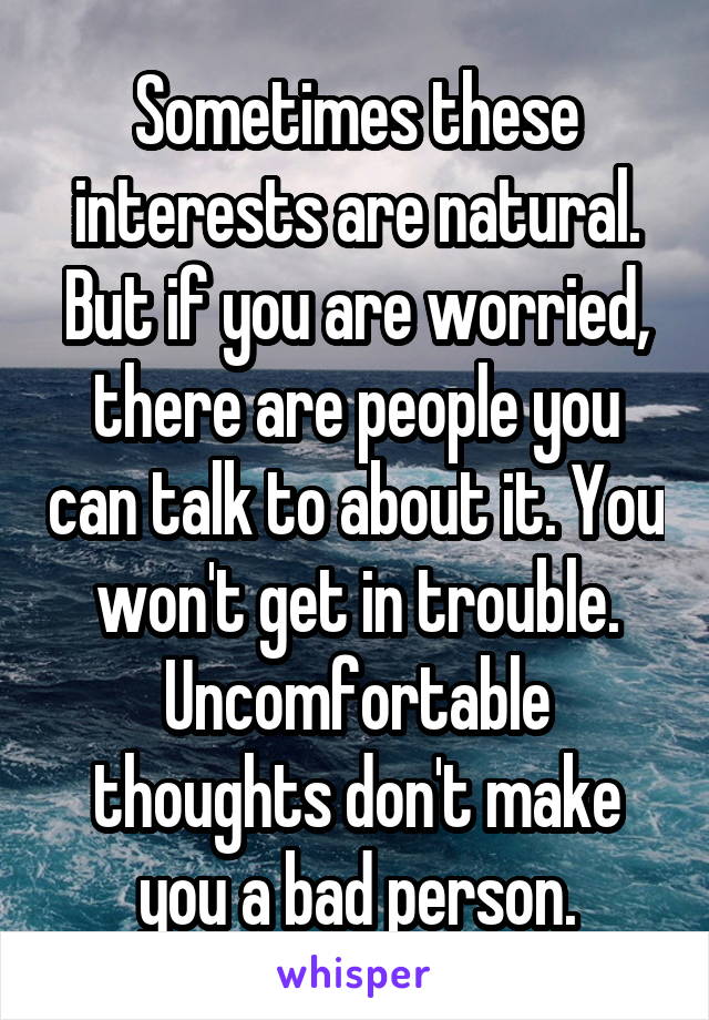 Sometimes these interests are natural. But if you are worried, there are people you can talk to about it. You won't get in trouble.
Uncomfortable thoughts don't make you a bad person.