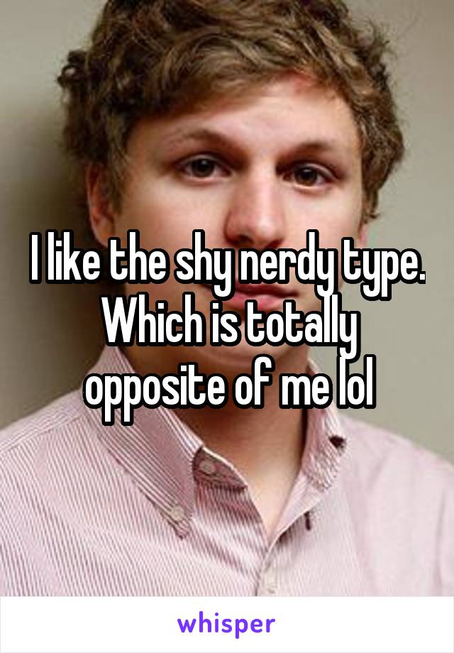 I like the shy nerdy type. Which is totally opposite of me lol