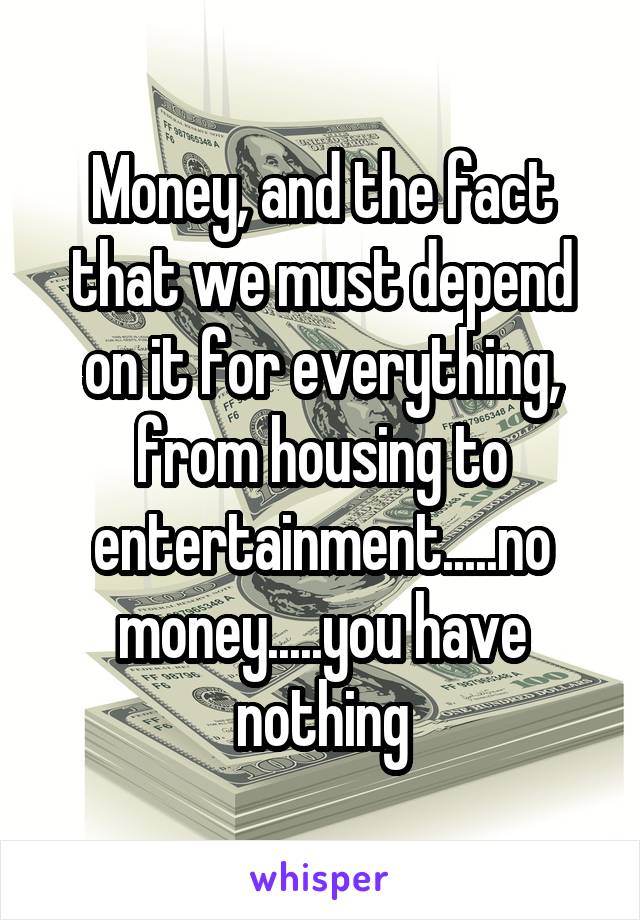 Money, and the fact that we must depend on it for everything, from housing to entertainment.....no money.....you have nothing