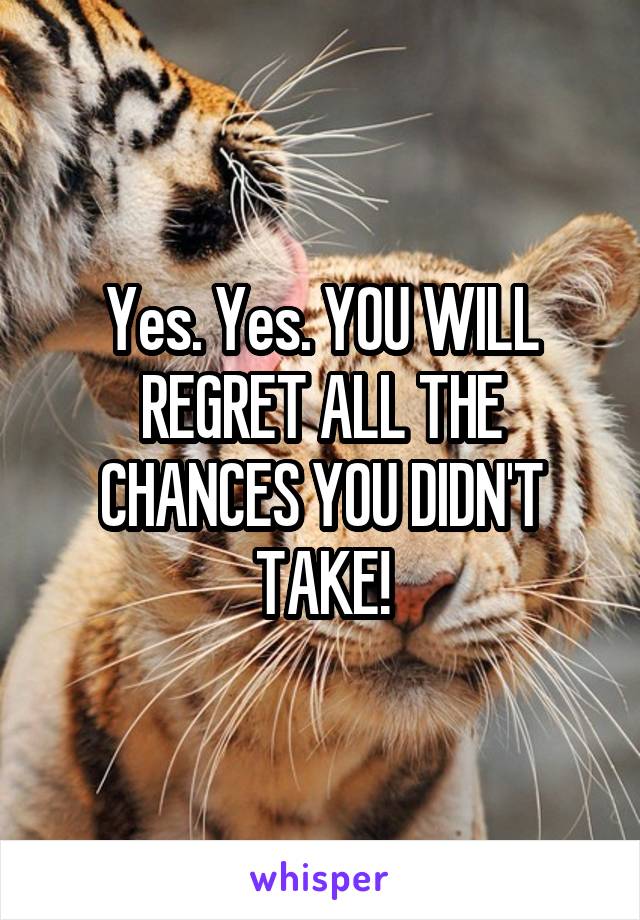 Yes. Yes. YOU WILL REGRET ALL THE CHANCES YOU DIDN'T TAKE!