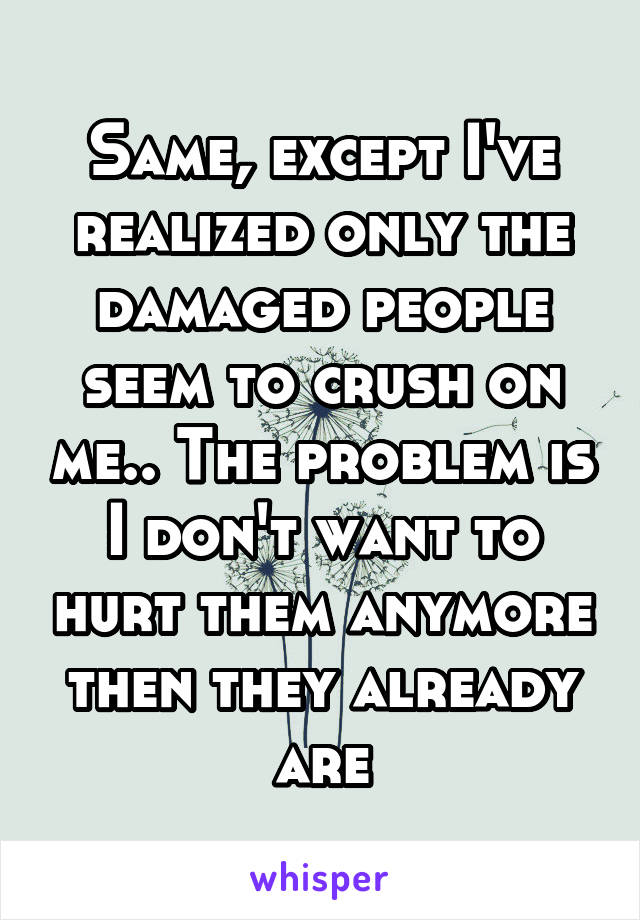 Same, except I've realized only the damaged people seem to crush on me.. The problem is I don't want to hurt them anymore then they already are