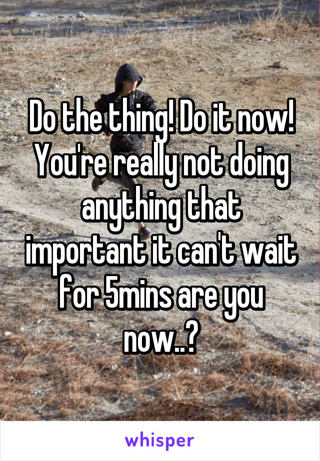 Do the thing! Do it now! You're really not doing anything that important it can't wait for 5mins are you now..?