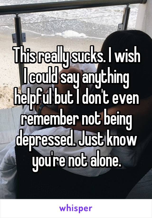 This really sucks. I wish I could say anything helpful but I don't even remember not being depressed. Just know you're not alone.