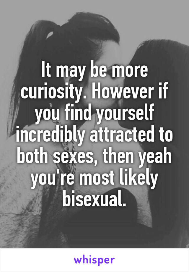 It may be more curiosity. However if you find yourself incredibly attracted to both sexes, then yeah you're most likely bisexual.