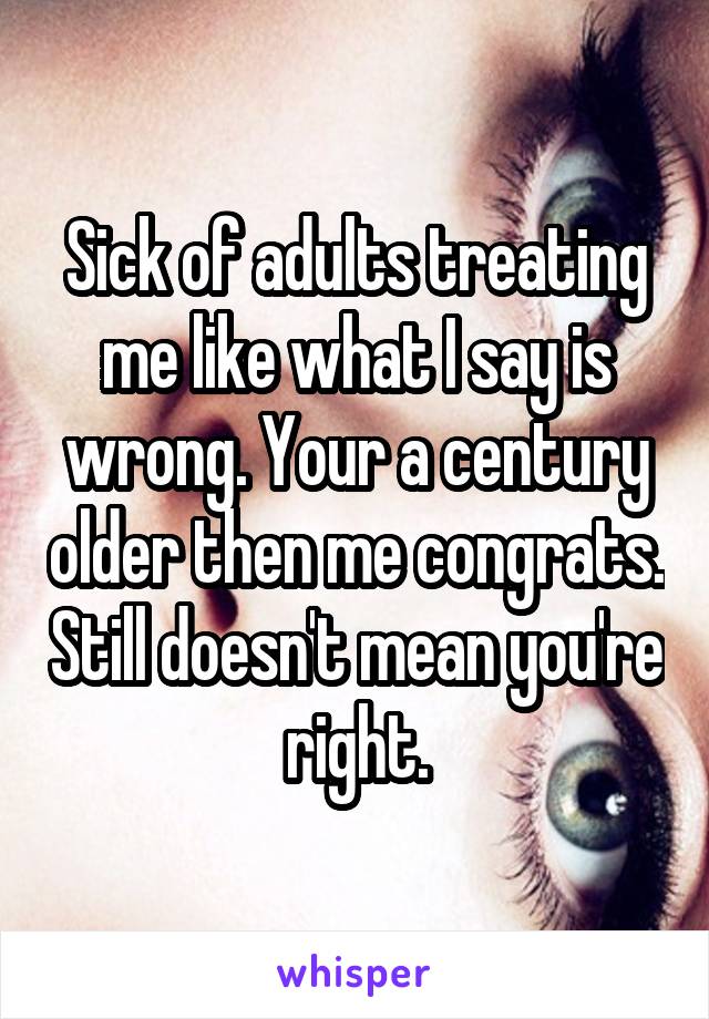 Sick of adults treating me like what I say is wrong. Your a century older then me congrats. Still doesn't mean you're right.