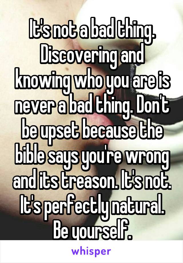 It's not a bad thing. Discovering and knowing who you are is never a bad thing. Don't be upset because the bible says you're wrong and its treason. It's not. It's perfectly natural. Be yourself.