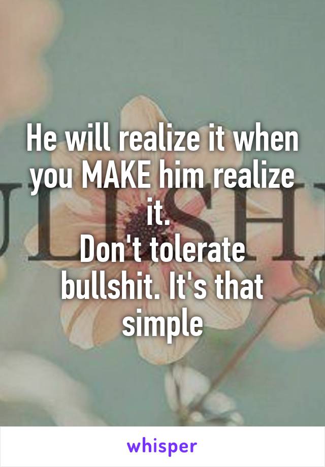 He will realize it when you MAKE him realize it. 
Don't tolerate bullshit. It's that simple