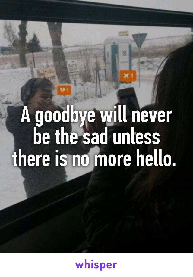 A goodbye will never be the sad unless there is no more hello. 