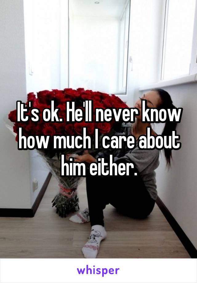 It's ok. He'll never know how much I care about him either.