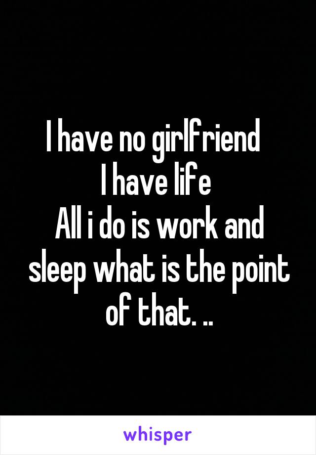 I have no girlfriend  
I have life 
All i do is work and sleep what is the point of that. ..