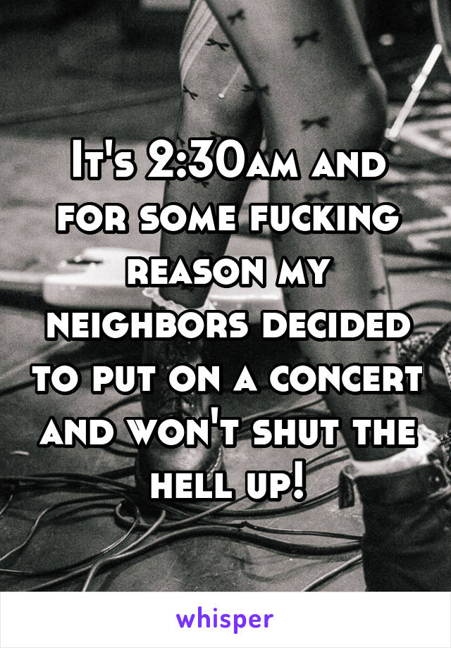 It's 2:30am and for some fucking reason my neighbors decided to put on a concert and won't shut the hell up!