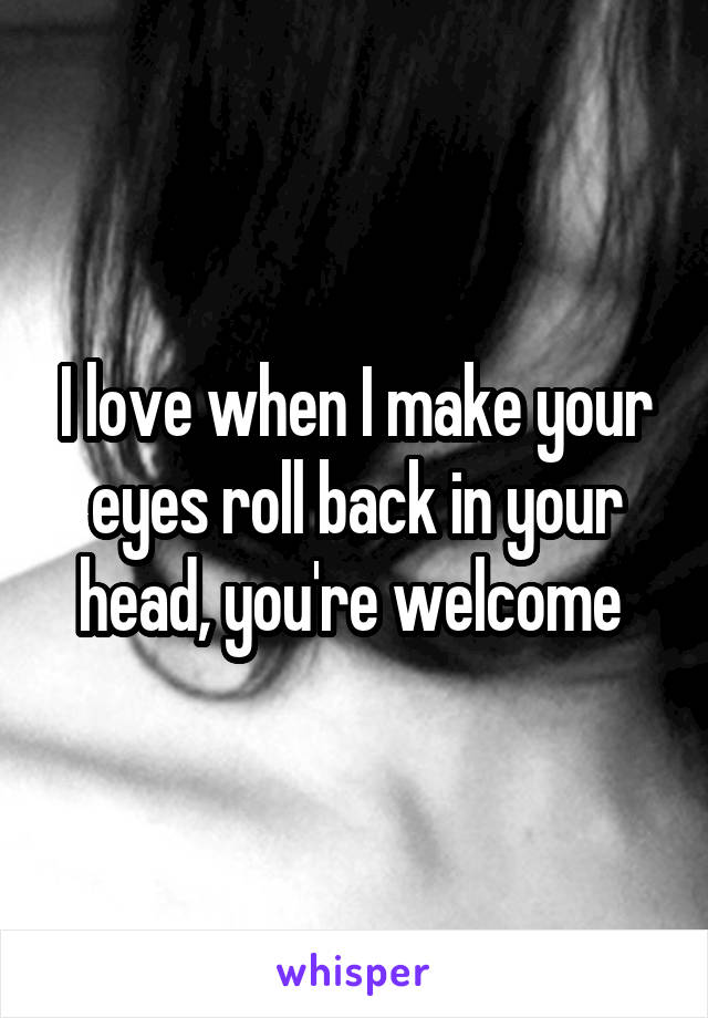 I love when I make your eyes roll back in your head, you're welcome 