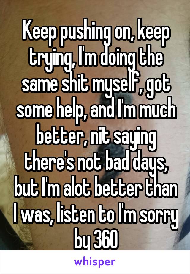 Keep pushing on, keep trying, I'm doing the same shit myself, got some help, and I'm much better, nit saying there's not bad days, but I'm alot better than I was, listen to I'm sorry by 360