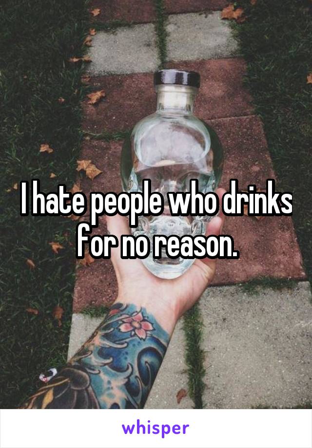 I hate people who drinks for no reason.