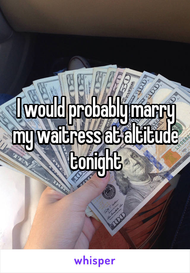 I would probably marry my waitress at altitude tonight