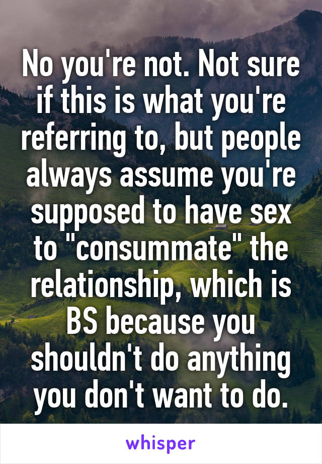 No you're not. Not sure if this is what you're referring to, but people always assume you're supposed to have sex to "consummate" the relationship, which is BS because you shouldn't do anything you don't want to do.