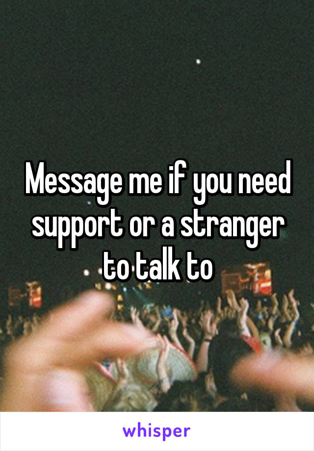 Message me if you need support or a stranger to talk to