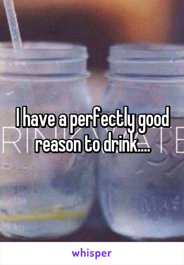 I have a perfectly good reason to drink....