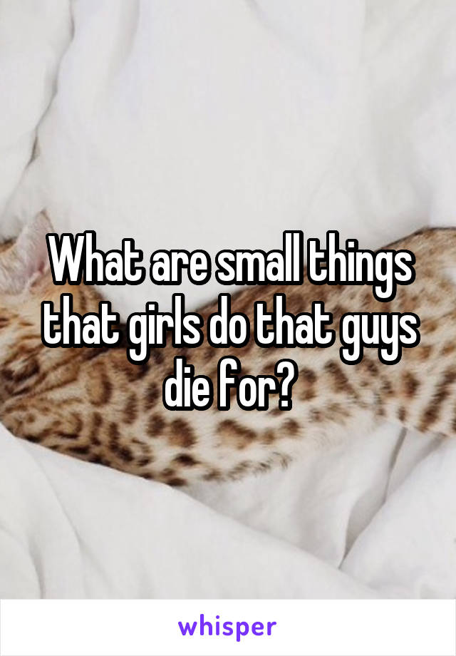 What are small things that girls do that guys die for?